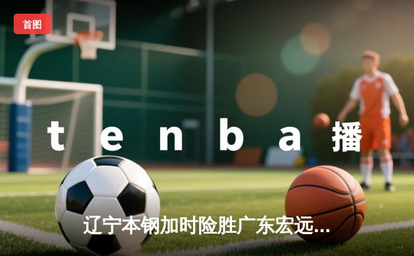 辽宁本钢加时险胜广东宏远，赵继伟33分导演惊天逆转