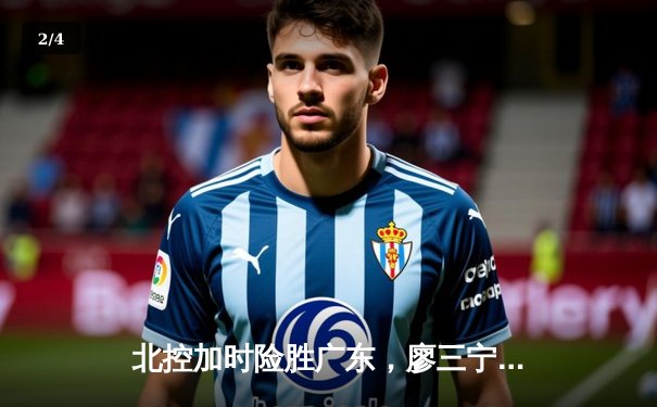 北控加时险胜广东，廖三宁31分创生涯新高 - 2