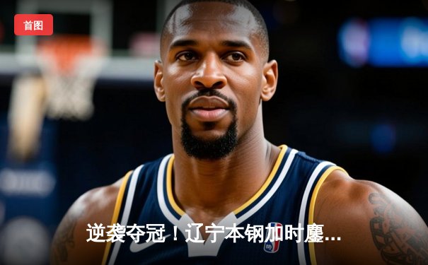 逆袭夺冠！辽宁本钢加时鏖战力克广东东莞大益，总决赛拖入抢七